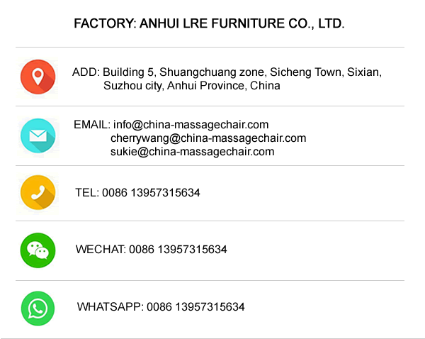 FACTORY: ANHUI LRE FURNITURE CO., LTD.

ADD: Building 5, Shuangchuang zone, Sicheng Town, Sixian, Suzhou city, Anhui Province, China

EMAIL:info@china-massagechair.com
cherrywang@china-massagechair.com
sukie@china-massagechair.com

TEL: 0086 13957315634

WECHAT: 0086 13957315634

WHATSAPP: 0086 13957315634